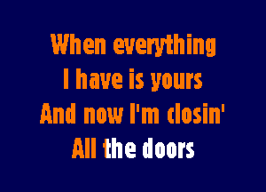 When everything
I have is yours

And now I'm closin'
All the doors