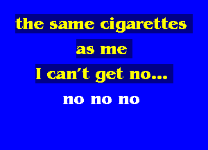 the same cigarettes

as me
I can't get no...
no no no