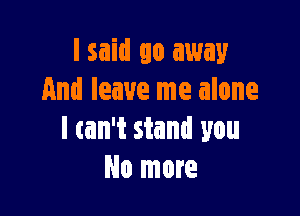 lsaid go away
And leave me alone

I can't stand you
No more