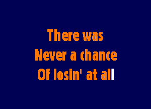 There was

Never a chance
05' losin' at all