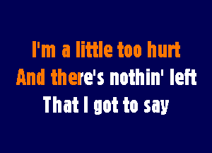 I'm a little too hurt

and there's noihin' left
That I got to say