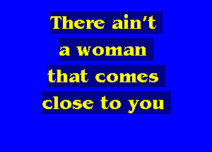 There ain't
a woman
that comes

close to you