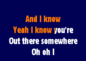 And I know

Yeah I know you're
Out there somewhere
on ohl
