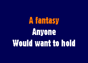 A fantasy

Anyone
Would want to hold