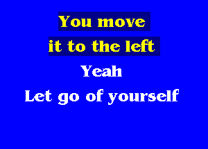 You move
it to the left
Yeah

Let go of yourself