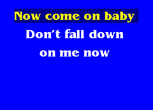 Now come on baby
Don't fall down
on me now
