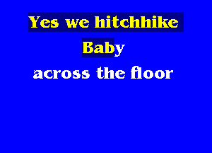 Yes we hitchhike
Baby
across the floor