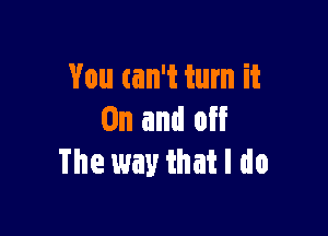 You can't turn it

On and off
The way that I do