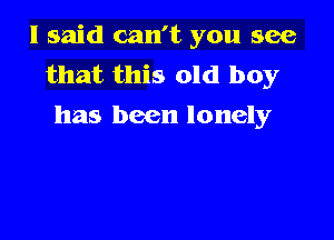 I said can't you see
that this old boy
has been lonely