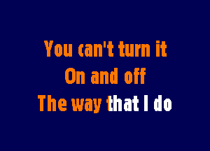 You can't turn it

On and off
The way that I do