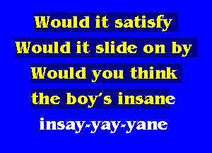 Would it satisfy
Would it slide on by
Would you think
the boy's insane
insay-vyay-vyane