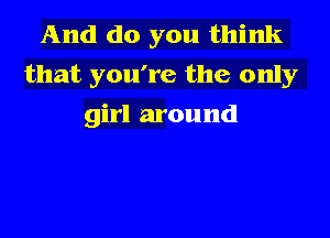 And do you think
that you're the only
girl around
