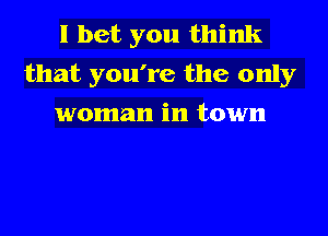 I bet you think
that you're the only

woman in town