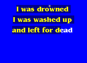 II
I was drowned

I was washed up
and left for dead
