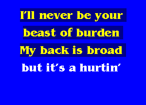 I'll never be your
beast of burden
My back is broad
but it's a hurtin'