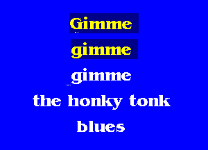 Gimme
gimme

gimme
the honky tonk
blues