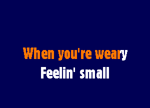 When you're weary
Feelin' small
