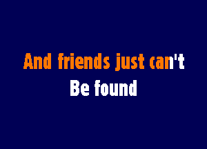 And friends just can't

Be found