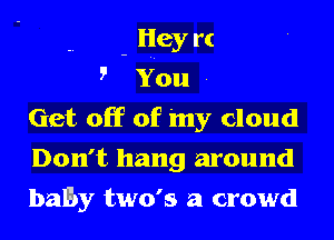 - Hey rt

5' You .
Get off of 'my cloud
Don't hang around
baby two's a crowd