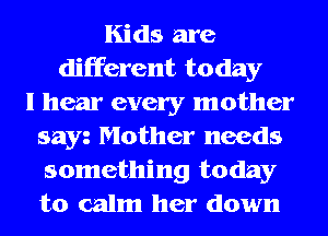 Kids are
different today
I hear every mother
sayz Mother needs
something today
to calm her down