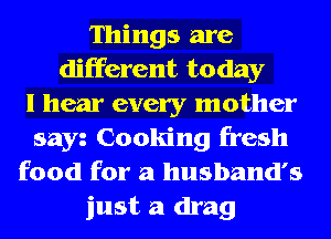 Things are
different today
I hear every mother
sayz Cooking fresh
food for a husband's
just a drag