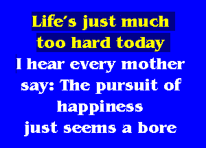 Life's just much
too hard today
I hear every mother
sayz The pursuit of
happiness
just seems a bore