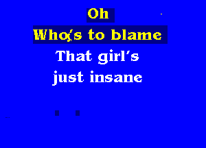 0h
Whofs to blame
That girl's

just insane
