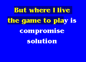 But where I live

the game to play is

compromise
solution