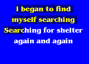 -I began to find
myself searching
Searching for shelter
again and again