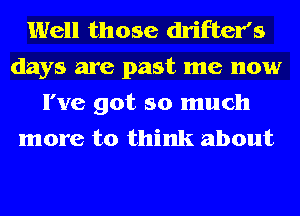 Well those drifter's
days are past me now

I've got so much
more to think about