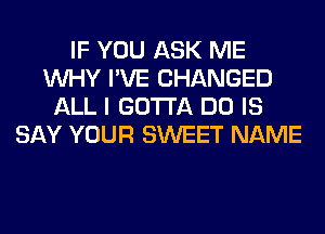 IF YOU ASK ME
WHY I'VE CHANGED
ALL I GOTTA DO IS
SAY YOUR SWEET NAME