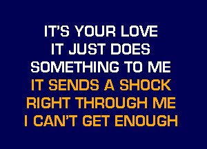 ITS YOUR LOVE
IT JUST DOES
SOMETHING TO ME
IT SENDS A SHOCK
RIGHT THROUGH ME
I CANT GET ENOUGH