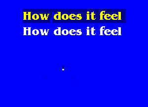 How does it feel
How does it feel