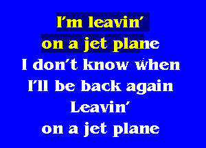 I'm leavin'
on a jet plane
I don't know When
I'll be back again
Leavin'
on a jet plane
