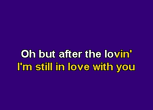 Oh but after the lovin'

I'm still in love with you