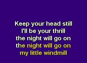 Keep your head still
I'll be your thrill

the night will go on
the night will go on
my little windmill