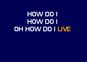 HOW DO I
HOW DO I
OH HOW DO I LIVE