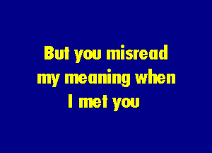 But you misread

my meaning when
I met you