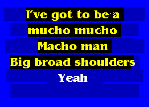 I've got to been
mucho mucho
Macho man
Big broad shoulders

Yeah 1