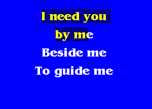 I need you
by me
Beside me

To guide me