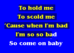 To hold me
To scold me
'Cause when I'm bad
I'm so so bad
So come on b-aby