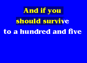 And if you
should survive
to a hundred and five