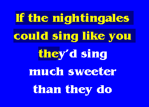 If the nightingales
could sing like you
they'd sing
much sweeter
than they do
