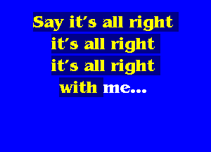 Say it's all right
it's all right
it's all right

with me...