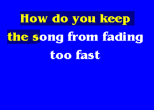 How do you keep

the song from fading
too fast