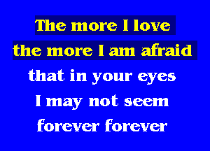 The more I love
the more I am afraid
that in your eyes
I may not seem
forever forever