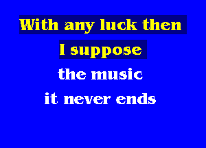 With any luck then
I suppose

the music
it never ends
