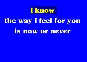 I know
the way I feel for you

is now or never