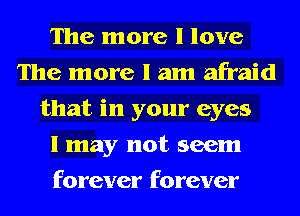 The more I love
The more I am afraid
that in your eyes
I may not seem
forever forever