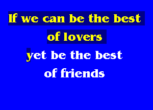If we can be the best
of lovers

yet be the best
of friends